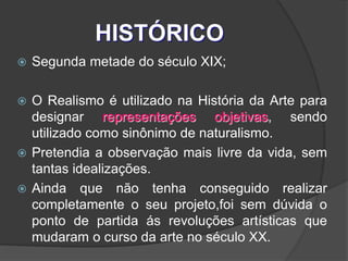 HISTÓRICO
 Segunda metade do século XIX;
 O Realismo é utilizado na História da Arte para
designar representações objetivas, sendo
utilizado como sinônimo de naturalismo.
 Pretendia a observação mais livre da vida, sem
tantas idealizações.
 Ainda que não tenha conseguido realizar
completamente o seu projeto,foi sem dúvida o
ponto de partida ás revoluções artísticas que
mudaram o curso da arte no século XX.
 