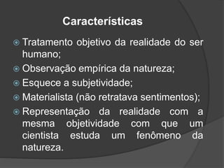 Características
 Tratamento objetivo da realidade do ser
humano;
 Observação empírica da natureza;
 Esquece a subjetividade;
 Materialista (não retratava sentimentos);
 Representação da realidade com a
mesma objetividade com que um
cientista estuda um fenômeno da
natureza.
 