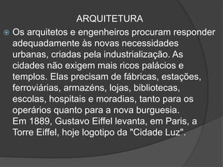 ARQUITETURA
 Os arquitetos e engenheiros procuram responder
adequadamente às novas necessidades
urbanas, criadas pela industrialização. As
cidades não exigem mais ricos palácios e
templos. Elas precisam de fábricas, estações,
ferroviárias, armazéns, lojas, bibliotecas,
escolas, hospitais e moradias, tanto para os
operários quanto para a nova burguesia.
Em 1889, Gustavo Eiffel levanta, em Paris, a
Torre Eiffel, hoje logotipo da "Cidade Luz".
 
