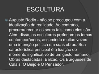 ESCULTURA
 Auguste Rodin - não se preocupou com a
idealização da realidade. Ao contrário,
procurou recriar os seres tais como eles são.
Além disso, os escultores preferiam os temas
contemporâneos, assumindo muitas vezes
uma intenção política em suas obras. Sua
característica principal é a fixação do
momento significativo de um gesto humano.
Obras destacadas: Balzac, Os Burgueses de
Calais, O Beijo e O Pensador.
 