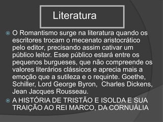 Literatura
 O Romantismo surge na literatura quando os
escritores trocam o mecenato aristocrático
pelo editor, precisando assim cativar um
público leitor. Esse público estará entre os
pequenos burgueses, que não compreende os
valores literários clássicos e aprecia mais a
emoção que a sutileza e o requinte. Goethe,
Schiller, Lord George Byron, Charles Dickens,
Jean Jacques Rousseau.
 A HISTÓRIA DE TRISTÃO E ISOLDA E SUA
TRAIÇÃO AO REI MARCO, DA CORNUÁLIA
 