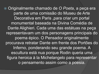  Originalmente chamado de O Poeta, a peça era
parte de uma comissão do Museu de Arte
Decorativa em Paris ,para criar um portal
monumental baseada na Divina Comédia de
Dante Alighieri. Cada uma das estátuas na peça
representavam um dos personagens principais do
poema épico. O Pensador originalmente
procurava retratar Dante em frente dos Portões do
Inferno, ponderando seu grande poema. A
escultura está nua porque Rodin queria uma
figura heroica à la Michelangelo para representar
o pensamento assim como a poesia.
 