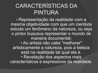 CARACTERÍSTICAS DA
PINTURA
• Representação da realidade com a
mesma objetividade com que um cientista
estuda um fenômeno da natureza, ou seja
o pintor buscava representar o mundo de
maneira documental;
• Ao artista não cabe "melhorar"
artisticamente a natureza, pois a beleza
está na realidade tal qual ela é.
• Revelação dos aspectos mais
característicos e expressivos da realidade.
 