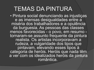 TEMAS DA PINTURA
• Pintura social denunciando as injustiças
e as imensas desigualdades entre a
miséria dos trabalhadores e a opulência
da burguesia. As pessoas das classes
menos favorecidas - o povo, em resumo -
tornaram-se assunto frequente da pintura
realista. Os artistas incorporavam a
rudeza, a vulgaridade dos tipos que
pintavam, elevando esses tipos à
categoria de heróis. Heróis que nada têm
a ver com os idealizados heróis da pintura
romântica.
 