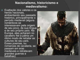 Nacionalismo, historicismo e
medievalismo:
 Exaltação dos valores e os
heróis nacionais,
ambientando seu passado
histórico, principalmente o
período medieval (alguns
românticos se
interessavam pela origem
de seu povo, de sua língua
e de seu próprio país. Na
Europa, eles acharam no
cavaleiro fiel à pátria um
ótimo modo de retratar as
culturas de seu país.
Esses poemas, ou
romances de cavalaria, se
passam em eras
medievais e retratavam
grandes guerras e
batalhas).
 