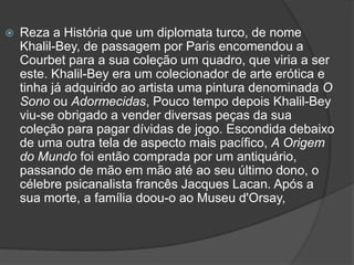  Reza a História que um diplomata turco, de nome
Khalil-Bey, de passagem por Paris encomendou a
Courbet para a sua coleção um quadro, que viria a ser
este. Khalil-Bey era um colecionador de arte erótica e
tinha já adquirido ao artista uma pintura denominada O
Sono ou Adormecidas, Pouco tempo depois Khalil-Bey
viu-se obrigado a vender diversas peças da sua
coleção para pagar dívidas de jogo. Escondida debaixo
de uma outra tela de aspecto mais pacífico, A Origem
do Mundo foi então comprada por um antiquário,
passando de mão em mão até ao seu último dono, o
célebre psicanalista francês Jacques Lacan. Após a
sua morte, a família doou-o ao Museu d'Orsay,
 