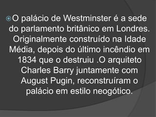 O palácio de Westminster é a sede
do parlamento britânico em Londres.
Originalmente construído na Idade
Média, depois do último incêndio em
1834 que o destruiu .O arquiteto
Charles Barry juntamente com
August Pugin, reconstruíram o
palácio em estilo neogótico.
 