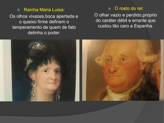  Rainha Maria Luisa:
Os olhos vivazes,boca apertada e
o queixo firme definem o
temperamento de quem de fato
detinha o poder.
 O rosto do rei:
O olhar vazio e perdido,próprio
do caráter débil e errante que
custou tão caro a Espanha.
 