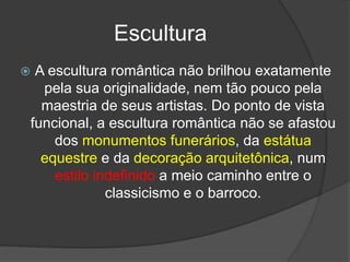 Escultura
 A escultura romântica não brilhou exatamente
pela sua originalidade, nem tão pouco pela
maestria de seus artistas. Do ponto de vista
funcional, a escultura romântica não se afastou
dos monumentos funerários, da estátua
equestre e da decoração arquitetônica, num
estilo indefinido a meio caminho entre o
classicismo e o barroco.
 