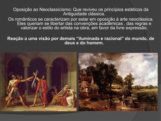 Oposição ao Neoclassicismo: Que reviveu os princípios estéticos da
Antiguidade clássica.
Os românticos se caracterizam por estar em oposição à arte neoclássica.
Eles queriam se libertar das convenções acadêmicas , das regras e
valorizar o estilo do artista na obra, em favor da livre expressão.
Reação a uma visão por demais “iluminada e racional” do mundo, de
deus e do homem.
 