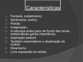 Características
1) Fantasia, subjetivismo;
2) Sentimento, sonho;
3) Paixão;
4) Imaginação ;
5) A natureza antes pano de fundo das cenas
aristocráticas ganha importância.
6) Inspiração pastoril.
7) Também nacionalismo e idealização da
mulher.
8) Dinamismo.
9) Livre expressão do artista.
 