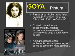 Pintura
 Pintor espanhol e gravurista ,
nomeado "Primeiro Pintor da
Câmara do Rei", de Carlos IV;
 Contraiu uma doença
desconhecida,, ficando
temporariamente paralítico,
parcialmente cego e totalmente
surdo;
 A alegria desapareceu
lentamente de suas pinturas, as
cores se tornaram mais escuras .
GOYA
 