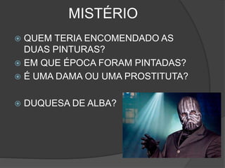 MISTÉRIO
 QUEM TERIA ENCOMENDADO AS
DUAS PINTURAS?
 EM QUE ÉPOCA FORAM PINTADAS?
 É UMA DAMA OU UMA PROSTITUTA?
 DUQUESA DE ALBA?
 
