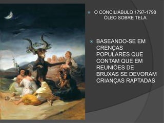  O CONCILIÁBULO 1797-1798
ÓLEO SOBRE TELA
 BASEANDO-SE EM
CRENÇAS
POPULARES QUE
CONTAM QUE EM
REUNIÕES DE
BRUXAS SE DEVORAM
CRIANÇAS RAPTADAS
 