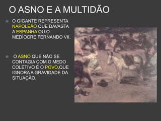 O ASNO E A MULTIDÃO
 O GIGANTE REPRESENTA
NAPOLEÃO QUE DAVASTA
A ESPANHA OU O
MEDÍOCRE FERNANDO VII.
 O ASNO QUE NÃO SE
CONTAGIA COM O MEDO
COLETIVO É O POVO,QUE
IGNORA A GRAVIDADE DA
SITUAÇÃO.
 