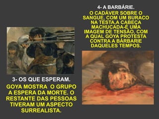 3- OS QUE ESPERAM.
GOYA MOSTRA O GRUPO
A ESPERA DA MORTE. O
RESTANTE DAS PESSOAS
TIVERAM UM ASPECTO
SURREALISTA.
4- A BARBÁRIE.
O CADÁVER SOBRE O
SANGUE, COM UM BURACO
NA TESTA,A CABEÇA
MACHUCADA-É UMA
IMAGEM DE TENSÃO, COM
A QUAL GOYA PROTESTA
CONTRA A BÁRBARIE
DAQUELES TEMPOS.
 