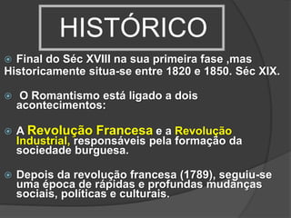 HISTÓRICO
 Final do Séc XVIII na sua primeira fase ,mas
Historicamente situa-se entre 1820 e 1850. Séc XIX.
 O Romantismo está ligado a dois
acontecimentos:
 A Revolução Francesa e a Revolução
Industrial, responsáveis pela formação da
sociedade burguesa.
 Depois da revolução francesa (1789), seguiu-se
uma época de rápidas e profundas mudanças
sociais, políticas e culturais.
 