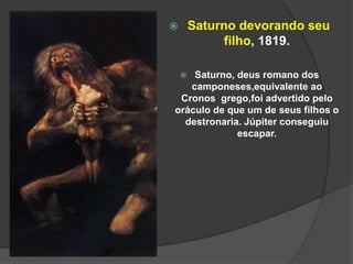  Saturno devorando seu
filho, 1819.
 Saturno, deus romano dos
camponeses,equivalente ao
Cronos grego,foi advertido pelo
oráculo de que um de seus filhos o
destronaria. Júpiter conseguiu
escapar.
 