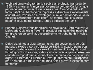  A obra é uma visão romântica sobre a revolução francesa de
1830. Na altura, a França era governada pelo rei Carlos X, que
permaneceu no poder durante seis anos. Quando Carlos X
tentou abolir a liberdade de impressa e dissolver a recém eleita
assembleia, teve início a revolução. O rei é destronado, e Louis-
Philippe, um membro mais liberal da família real, assume o
poder. É o último rei francês, tendo abdicado em 1848.
 Eugène Delacroix não participou da revolução. Para realizar “A
Liberdade Guiando o Povo”, é provável que se tenha inspirado
em gravuras do conflito, especialmente no trabalho de Nicolas
Charlet.
 Delacroix pintou a obra rapidamente, em pouco mais de três
meses, e expôs a obra no Salão de 1831. O quadro perturbou
tanto os realistas quanto os revolucionários. Foi adquirida pelo
Estado por 3 mil francos, e devolvida ao artista, que a deixou na
casa de campo de uma tia sua. Durante muito tempo, evitou-se
expor “A Liberdade Guiando o Povo” publicamente. Foi apenas
em 1874 que o quadro foi adquirido pelo Louvre, e exposto com
honrarias.
 