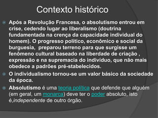 Contexto histórico
 Após a Revolução Francesa, o absolutismo entrou em
crise, cedendo lugar ao liberalismo (doutrina
fundamentada na crença da capacidade individual do
homem). O progresso político, econômico e social da
burguesia, preparou terreno para que surgisse um
fenômeno cultural baseado na liberdade de criação ,
expressão e na supremacia do indivíduo, que não mais
obedece a padrões pré-stabelecidos.
 O individualismo tornou-se um valor básico da sociedade
da época.
 Absolutismo é uma teoria política que defende que alguém
(em geral, um monarca) deve ter o poder absoluto, isto
é,independente de outro órgão.
 
