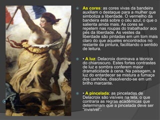  •
 As cores: as cores vivas da bandeira
auxiliam o destaque para a mulher que
simboliza a liberdade. O vermelho da
bandeira está sobre o céu azul, o que o
salienta ainda mais. As cores se
repetem nas roupas do trabalhador aos
pés da liberdade. As vestes da
liberdade são pintadas em um tom mais
claro do que aqueles encontrados no
restante da pintura, facilitando o sentido
de leitura.
 • A luz: Delacroix dominava a técnica
do chiaroscuro. Estes fortes contrastes
de luz e sombra conferem maior
dramaticidade à cena. Na paisagem, a
luz do entardecer se mistura a fumaça
dos canhões, dissolvendo-se em um
brilho marcante.
 • A pincelada: as pinceladas de
Delacroix são visíveis na tela, o que
contraria as regras acadêmicas que
determinam que a pincelada deve ser
“invisível”.
 