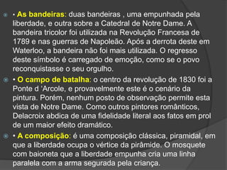  • As bandeiras: duas bandeiras , uma empunhada pela
liberdade, e outra sobre a Catedral de Notre Dame. A
bandeira tricolor foi utilizada na Revolução Francesa de
1789 e nas guerras de Napoleão. Após a derrota deste em
Waterloo, a bandeira não foi mais utilizada. O regresso
deste símbolo é carregado de emoção, como se o povo
reconquistasse o seu orgulho.
 • O campo de batalha: o centro da revolução de 1830 foi a
Ponte d ‘Arcole, e provavelmente este é o cenário da
pintura. Porém, nenhum posto de observação permite esta
vista de Notre Dame. Como outros pintores românticos,
Delacroix abdica de uma fidelidade literal aos fatos em prol
de um maior efeito dramático.
 • A composição: é uma composição clássica, piramidal, em
que a liberdade ocupa o vértice da pirâmide. O mosquete
com baioneta que a liberdade empunha cria uma linha
paralela com a arma segurada pela criança.
 