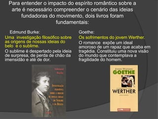Para entender o impacto do espírito romântico sobre a
arte é necessário compreender o cenário das ideias
fundadoras do movimento, dois livros foram
fundamentais:
Edmund Burke:
Uma investigação filosófico sobre
as origens de nossas ideias do
belo e o sublime.
O sublime é despertado pela ideia
de surpresa, de perda de chão da
imensidão e até de dor.
Goethe:
Os sofrimentos do jovem Werther.
O romance expõe um ideal
amoroso de um rapaz que acaba em
tragédia. Constituiu uma nova visão
do mundo que contemplava a
fragilidade do homem.
 