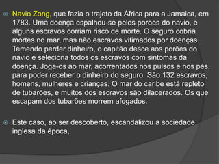 Navio Zong, que fazia o trajeto da África para a Jamaica, em
1783. Uma doença espalhou-se pelos porões do navio, e
alguns escravos corriam risco de morte. O seguro cobria
mortes no mar, mas não escravos vitimados por doenças.
Temendo perder dinheiro, o capitão desce aos porões do
navio e seleciona todos os escravos com sintomas da
doença. Joga-os ao mar, acorrentados nos pulsos e nos pés,
para poder receber o dinheiro do seguro. São 132 escravos,
homens, mulheres e crianças. O mar do caribe está repleto
de tubarões, e muitos dos escravos são dilacerados. Os que
escapam dos tubarões morrem afogados.
 Este caso, ao ser descoberto, escandalizou a sociedade
inglesa da época,
 