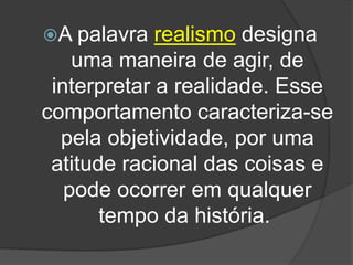 A palavra realismo designa
uma maneira de agir, de
interpretar a realidade. Esse
comportamento caracteriza-se
pela objetividade, por uma
atitude racional das coisas e
pode ocorrer em qualquer
tempo da história.
 
