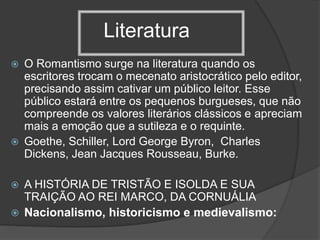 Literatura
 O Romantismo surge na literatura quando os
escritores trocam o mecenato aristocrático pelo editor,
precisando assim cativar um público leitor. Esse
público estará entre os pequenos burgueses, que não
compreende os valores literários clássicos e apreciam
mais a emoção que a sutileza e o requinte.
 Goethe, Schiller, Lord George Byron, Charles
Dickens, Jean Jacques Rousseau, Burke.
 A HISTÓRIA DE TRISTÃO E ISOLDA E SUA
TRAIÇÃO AO REI MARCO, DA CORNUÁLIA
 Nacionalismo, historicismo e medievalismo:
 