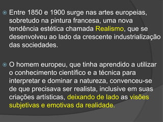  Entre 1850 e 1900 surge nas artes europeias,
sobretudo na pintura francesa, uma nova
tendência estética chamada Realismo, que se
desenvolveu ao lado da crescente industrialização
das sociedades.
 O homem europeu, que tinha aprendido a utilizar
o conhecimento científico e a técnica para
interpretar e dominar a natureza, convenceu-se
de que precisava ser realista, inclusive em suas
criações artísticas, deixando de lado as visões
subjetivas e emotivas da realidade.
 