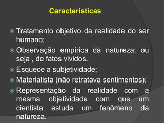 Características
 Tratamento objetivo da realidade do ser
humano;
 Observação empírica da natureza; ou
seja , de fatos vividos.
 Esquece a subjetividade;
 Materialista (não retratava sentimentos);
 Representação da realidade com a
mesma objetividade com que um
cientista estuda um fenômeno da
natureza.
 