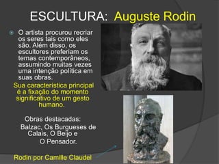 ESCULTURA: Auguste Rodin
 O artista procurou recriar
os seres tais como eles
são. Além disso, os
escultores preferiam os
temas contemporâneos,
assumindo muitas vezes
uma intenção política em
suas obras.
Sua característica principal
é a fixação do momento
significativo de um gesto
humano.
Obras destacadas:
Balzac, Os Burgueses de
Calais, O Beijo e
O Pensador.
Rodin por Camille Claudel
 