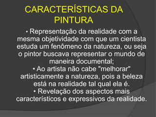CARACTERÍSTICAS DA
PINTURA
• Representação da realidade com a
mesma objetividade com que um cientista
estuda um fenômeno da natureza, ou seja
o pintor buscava representar o mundo de
maneira documental;
• Ao artista não cabe "melhorar"
artisticamente a natureza, pois a beleza
está na realidade tal qual ela é.
• Revelação dos aspectos mais
característicos e expressivos da realidade.
 