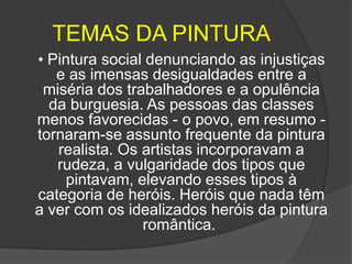 TEMAS DA PINTURA
• Pintura social denunciando as injustiças
e as imensas desigualdades entre a
miséria dos trabalhadores e a opulência
da burguesia. As pessoas das classes
menos favorecidas - o povo, em resumo -
tornaram-se assunto frequente da pintura
realista. Os artistas incorporavam a
rudeza, a vulgaridade dos tipos que
pintavam, elevando esses tipos à
categoria de heróis. Heróis que nada têm
a ver com os idealizados heróis da pintura
romântica.
 