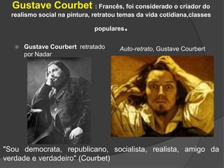 Gustave Courbet : Francês, foi considerado o criador do
realismo social na pintura, retratou temas da vida cotidiana,classes
populares.
 Gustave Courbert retratado
por Nadar
Auto-retrato, Gustave Courbert
"Sou democrata, republicano, socialista, realista, amigo da
verdade e verdadeiro" (Courbet)
 