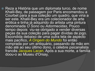  Reza a História que um diplomata turco, de nome
Khalil-Bey, de passagem por Paris encomendou a
Courbet para a sua coleção um quadro, que viria a
ser este. Khalil-Bey era um colecionador de arte
erótica e tinha já adquirido do artista uma pintura
denominada O Sono ou Adormecidas, Pouco
tempo depois viu-se obrigado a vender diversas
peças da sua coleção para pagar dívidas de jogo.
Escondida debaixo de uma outra tela de aspecto
mais pacífico, A Origem do Mundo foi então
comprada por um antiquário, passando de mão em
mão até ao seu último dono, o célebre psicanalista
francês Jacques Lacan. Após a sua morte, a família
doou-o ao Museu d'Orsay,
 