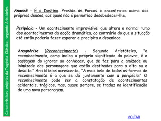 Anankê - É o Destino. Preside às Parcas e encontra-se acima dos
próprios deuses, aos quais não é permitido desobedecer-lhe.
Peripécia - Um acontecimento imprevisível que altera o normal rumo
dos acontecimentos da acção dramática, ao contrário do que a situação
até então poderia fazer esperar e precipita o desenlace.
Anagnórise (Reconhecimento) - Segundo Aristóteles, "o
reconhecimento, como indica o próprio significado da palavra, é a
passagem do ignorar ao conhecer, que se faz para a amizade ou
inimizade das personagens que estão destinadas para a dita ou a
desdita." Aristóteles acrescenta: "A mais bela de todas as formas de
reconhecimento é a que se dá juntamente com a peripécia." O
reconhecimento pode ser a constatação de acontecimentos
acidentais, trágicos, mas, quase sempre, se traduz na identificação
de uma nova personagem.
CaracterísticasprópriasdaTragédiaClássica,segundoAristóteles
VOLTAR
 