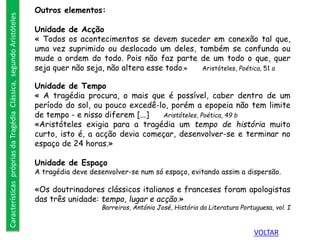 Outros elementos:
Unidade de Acção
« Todos os acontecimentos se devem suceder em conexão tal que,
uma vez suprimido ou deslocado um deles, também se confunda ou
mude a ordem do todo. Pois não faz parte de um todo o que, quer
seja quer não seja, não altera esse todo.» Aristóteles, Poética, 51 a
Unidade de Tempo
« A tragédia procura, o mais que é possível, caber dentro de um
período do sol, ou pouco excedê-lo, porém a epopeia não tem limite
de tempo - e nisso diferem [...] Aristóteles, Poética, 49 b
«Aristóteles exigia para a tragédia um tempo de história muito
curto, isto é, a acção devia começar, desenvolver-se e terminar no
espaço de 24 horas.»
Unidade de Espaço
A tragédia deve desenvolver-se num só espaço, evitando assim a dispersão.
«Os doutrinadores clássicos italianos e franceses foram apologistas
das três unidade: tempo, lugar e acção.»
Barreiros, António José, História da Literatura Portuguesa, vol. I
CaracterísticasprópriasdaTragédiaClássica,segundoAristóteles
VOLTAR
 