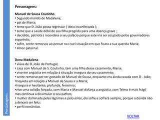 Personagens:
Manuel de Sousa Coutinho
• Segundo marido de Madalena;
• pai de Maria;
• teme que D. João possa regressar ( ideia inconfessada );
• teme que a saúde débil de sua filha progrida para uma doença grave ;
• decidido, patriota ( incendeia o seu palácio porque este iria ser ocupado pelos governadores
espanhóis;
• sofre, sente remorsos ao pensar na cruel situação em que ficara a sua querida Maria;
• Amor paternal.
Personagens
Dona Madalena
• viúva de D. João de Portugal;
• casa com Manuel de S. Coutinho, tem uma filha desse casamento, Maria;
• vive em angústia em relação à situação insegura do seu casamento;
• sente remorso por ter gostado de Manuel de Sousa, enquanto era ainda casada com D . João;
•Inquieta em relação a Manuel de Sousa e a Maria;
•Insegura e hesitante; profunda, feminina;
•vive uma solidão forçada, com Maria e Manuel disfarça a angústia, com Telmo é mais frágil
mas continua a dissimular o seu pathos;
• mulher dominada pelas lágrimas e pelo amor, ela sofre e sofrerá sempre, porque a dúvida não
a deixará ser feliz;
• perfil romântico.
VOLTAR
 