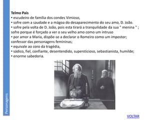 Telmo Pais
• escudeiro de família dos condes Vimioso,
• sofre com a saudade e a mágoa do desaparecimento do seu amo, D. João.
• sofre pela volta de D. João, pois esta tirará a tranquilidade da sua " menina " ;
sofre porque é forçado a ver o seu velho amo como um intruso
• por amor a Maria, dispõe-se a declarar o Romeiro como um impostor;
confessor das personagens femininas;
• equivale ao coro da tragédia,
• sádico, fiel, confiante, desentendido, supersticioso, sebastianista, humilde;
• enorme sabedoria.
Personagens
VOLTAR
 