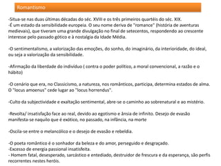 -Situa-se nas duas últimas décadas do séc. XVIII e os três primeiros quartéis do séc. XIX.
-É um estado da sensibilidade europeia. O seu nome deriva de "romance" (história de aventuras
medievais), que tiveram uma grande divulgação no final de setecentos, respondendo ao crescente
interesse pelo passado gótico e à nostalgia da Idade Média.
-O sentimentalismo, a valorização das emoções, do sonho, do imaginário, da interioridade, do ideal,
ou seja a valorização da sensibilidade.
-Afirmação da liberdade do indivíduo ( contra o poder político, a moral convencional, a razão e o
hábito)
-O cenário que era, no Classicismo, a natureza, nos românticos, participa, determina estados de alma.
O "locus amoenus" cede lugar ao "locus horrendus".
-Culto da subjectividade e exaltação sentimental, abre-se o caminho ao sobrenatural e ao mistério.
-Revolta/ insatisfação face ao real, devido ao egotismo e ânsia de infinito. Desejo de evasão
manifesta-se naquilo que é exótico, no passado, na infância, na morte
-Oscila-se entre o melancólico e o desejo de evasão e rebeldia.
-O poeta romântico é o sonhador da beleza e do amor, perseguido e desgraçado.
-Excesso de energia passional insatisfeita.
- Homem fatal, desesperado, sarcástico e entediado, destruidor de frescura e da esperança, são perfis
recorrentes nestes heróis.
Romantismo
 