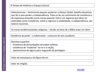 TempohistóricoeEspaçocultural
O Tempo da Histórico e Espaço Cultural
Sebastianismo – Sentimento popular posterior a Alcácer Quibir, batalha desatrosa
que fez o país perder a independência. Trata-se de um sentimento de resistência e
de esperança baseado numa crença popular. Este é um regresso que deve ser
entendido como metafórico, como o regresso à estabilidade, à independência, aos
valores nacionais.
As novas tendências/seitas religiosas – alusão ao facto de a Bíblia estar em latim.
Existência da peste – a tuberculose - a procura de ares saudáveis.
Domínio espanhol:
- Existência de perturbações da ordem pública;
- existência de “traidores” ao rei e à nação;
- oportunismo de alguns para resguardo de privilégios.
Valor da monarquia e da figura do rei.
Valor da religião.
VOLTAR
 