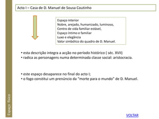 Espaçofísico Acto I – Casa de D. Manuel de Sousa Coutinho
Espaço interior
Nobre, arejado, humanizado, luminoso,
Centro de vida familiar estável,
Espaço íntimo e familiar
Luxo e elegância
Valor simbólico do quadro de D. Manuel.
• esta descrição integra a acção no período histórico ( séc. XVII)
• radica as personagens numa determinada classe social: aristocracia.
• este espaço desaparece no final do acto I;
• o fogo constitui um prenúncio da “morte para o mundo” de D. Manuel.
VOLTAR
 