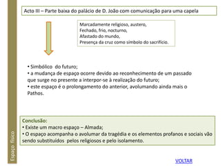 Espaçofísico Acto III – Parte baixa do palácio de D. João com comunicação para uma capela
Marcadamente religioso, austero,
Fechado, frio, nocturno,
Afastado do mundo,
Presença da cruz como símbolo do sacrifício.
• Simbólico do futuro;
• a mudança de espaço ocorre devido ao reconhecimento de um passado
que surge no presente a interpor-se à realização do futuro;
• este espaço é o prolongamento do anterior, avolumando ainda mais o
Pathos.
Conclusão:
• Existe um macro espaço – Almada;
• O espaço acompanha o avolumar da tragédia e os elementos profanos e sociais vão
sendo substituídos pelos religiosos e pelo isolamento.
VOLTAR
 