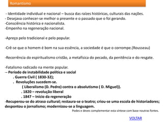 - Identidade individual e nacional – busca das raízes históricas, culturais das nações.
- Desejava conhecer-se melhor o presente e o passado que o foi gerando.
-Consciência histórica e nacionalista.
-Empenho na regeneração nacional.
-Apreço pelo tradicional e pelo popular.
-Crê-se que o homem é bom na sua essência, a sociedade é que o corrompe.(Rousseau)
-Recorrência do espiritualismo cristão, a metafísica do pecado, da penitência e do resgate.
-Fatalismo radicado na mente popular.
-- Período de instabilidade política e social
. Guerra Civil ( 1830-32);
. Revoluções sucedem-se.
( Liberalismo (D. Pedro) contra o absolutismo ( D. Miguel)).
. 1820 – revolução liberal
. 1847 – Início da regeneração
-Recuperou-se do atraso cultural; restaura-se o teatro; criou-se uma escola de historiadores;
despontou o jornalismo; modernizou-se a linguagem.
Podes e deves complementar esta síntese com base noutras fontes.
Romantismo
VOLTAR
 