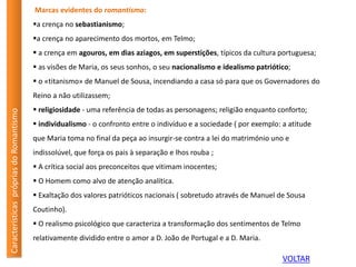 Marcas evidentes do romantismo:
a crença no sebastianismo;
a crença no aparecimento dos mortos, em Telmo;
 a crença em agouros, em dias aziagos, em superstições, típicos da cultura portuguesa;
 as visões de Maria, os seus sonhos, o seu nacionalismo e idealismo patriótico;
 o «titanismo» de Manuel de Sousa, incendiando a casa só para que os Governadores do
Reino a não utilizassem;
 religiosidade - uma referência de todas as personagens; religião enquanto conforto;
 individualismo - o confronto entre o indivíduo e a sociedade ( por exemplo: a atitude
que Maria toma no final da peça ao insurgir-se contra a lei do matrimónio uno e
indissolúvel, que força os pais à separação e lhos rouba ;
 A crítica social aos preconceitos que vitimam inocentes;
 O Homem como alvo de atenção analítica.
 Exaltação dos valores patrióticos nacionais ( sobretudo através de Manuel de Sousa
Coutinho).
 O realismo psicológico que caracteriza a transformação dos sentimentos de Telmo
relativamente dividido entre o amor a D. João de Portugal e a D. Maria.
CaracterísticasprópriasdoRomantismo
VOLTAR
 