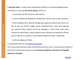 CaracterísticasprópriasdoRomantismo
 tema da morte - a morte como solução dos conflitos é um tema privilegiado pelos
românticos; no caso do Frei Luís de Sousa, verifica-se:
- a morte física de Maria (morre tuberculosa);
- a morte simbólica de Madalena e de Manuel ( morrem para a vida mundana);
- morte simbólica de D. João de Portugal que, depois de admitir que morreu no
dia em que sua mulher o julgou morto, simbolicamente, morre uma segunda
vez, quando Telmo, depois de lhe ter desejado a morte física como única
maneira de salvar Maria, aceita colaborar com o Romeiro no sentido de afirmar
que se trata de um impostor, numa última tentativa de evitar a catástrofe;
- morte psicológica de Telmo;
 O aproveitamento de uma história do passado.
 Se a isto acrescentarmos certas características formais, como o uso da prosa; divisão em
três actos; teremos que concluir que é um drama romântico, com lances de tragédia
apenas no conteúdo.
VOLTAR
 