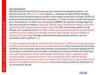 Frei Luís de Sousa
Manuel de Sousa Coutinho (tal o nome que teve no século este grande prosador) n. em
Santarém cerca de 1555 e m. em 1632 [Lisboa]. (...) Cavaleiro da Ordem Militar de Malta,
Manuel de Sousa foi aprisionado por piratas e esteve algum tempo cativo em Argel (1576-77?),
onde teria conhecido outro cativo ilustre, Cervantes (...). Prestou serviços a Filipe II de Espanha,
que o recompensou, em 1592, com uma tença de 200$000; de regresso a Portugal depois de
dois anos passados em Valência, casou, por 1584-86, com D. Madalena de Vilhena, viúva de D.
João de Portugal, desaparecido em Alcácer-Quibir. Em 1599, foi nomeado capitão-mor de
Almada, com o posto de coronel. Em 1600, sendo Lisboa assolada pela peste, os governadores
do Reino quiseram instalar-se em Almada, numa casa de D. Manuel, que para impedir tal
violência, lhe lançou fogo. Na origem deste episódio estão questões pessoais, que não
hostilidade ao Rei castelhano. (...)
Em 1613, quando já lhes falecera uma filha única, D. Manuel e D. Madalena resolveram seguir o
exemplo recente dos Condes de Vimioso, professando ambos, ele no convento de S. Domingos
de Benfica, ela no convento, dominicano também, do Sacramento. O primeiro biógrafo de Frei
Luís de Sousa, Frei António da Encarnação, no prefácio da 2ª parte da História de S. Domingos,
entre várias opiniões que corriam sobre aquele insólito facto, elegeu a seguinte e pouco
verosímil versão: um peregrino trouxera a nova inesperada de que D. João de Portugal,
desaparecido trinta e cinco anos atrás, vivia ainda na Terra Santa; assim a vida em comum de D.
Manuel e D. Madalena tornara-se impossível. Esta versão constitui o ponto de partida do Frei
Luís de Sousa de Garrett.
HistoriaoriginaldeD.ManueldeSousaCoutinho
VOLTAR
 