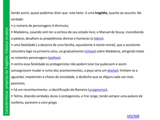 Sendo assim, quase podemos dizer que este texto é uma tragédia, quanto ao assunto. Na
verdade:
• o número de personagens é diminuto;
• Madalena, casando sem ter a certeza do seu estado livre, e Manuel de Sousa, incendiando
o palácio, desafiam as prepotências divinas e humanas (a hibris);
• uma fatalidade ( a desonra de uma família, equivalente à morte moral), que o assistente
vislumbra logo na primeira cena, cai gradualmente (climax) sobre Madalena, atingindo todas
as restantes personagens (pathos);
• contra essa fatalidade os protagonistas não podem lutar (se pudessem e assim
conseguissem mudar o rumo dos acontecimentos, a peça seria um drama); limitam-se a
aguardar, impotentes e cheios de ansiedade, o desfecho que se afigura cada vez mais
pavoroso;
• há um reconhecimento: a identificação do Romeiro (anagnorisis);
• Telmo, dizendo verdades duras à protagonista, e Frei Jorge, tendo sempre uma palavra de
conforto, parecem o coro grego.
CaracterísticasprópriasdaTragédiaClássicanapeça
VOLTAR
 